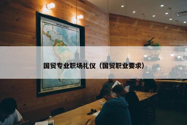 国贸专业职场礼仪（国贸职业要求）