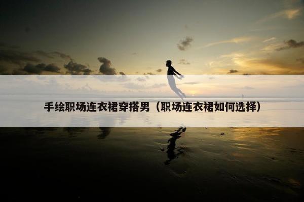 手绘职场连衣裙穿搭男（职场连衣裙如何选择）