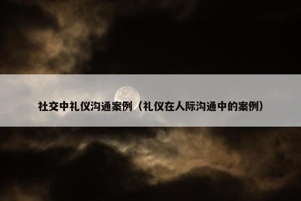 社交中礼仪沟通案例（礼仪在人际沟通中的案例）