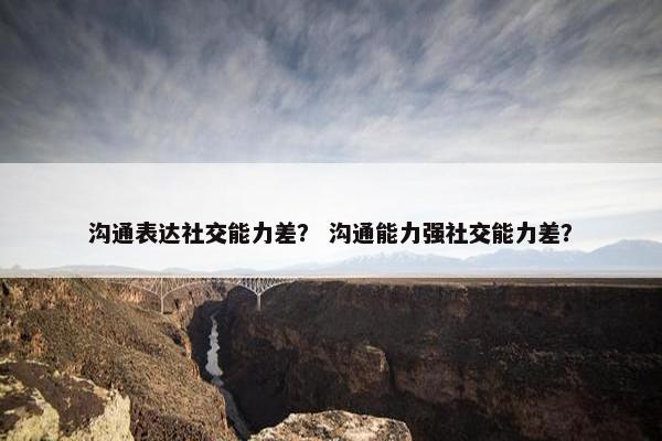 沟通表达社交能力差？ 沟通能力强社交能力差？