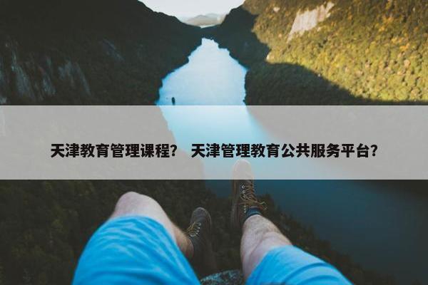 天津教育管理课程？ 天津管理教育公共服务平台？