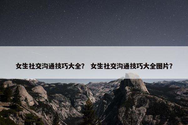 女生社交沟通技巧大全？ 女生社交沟通技巧大全图片？