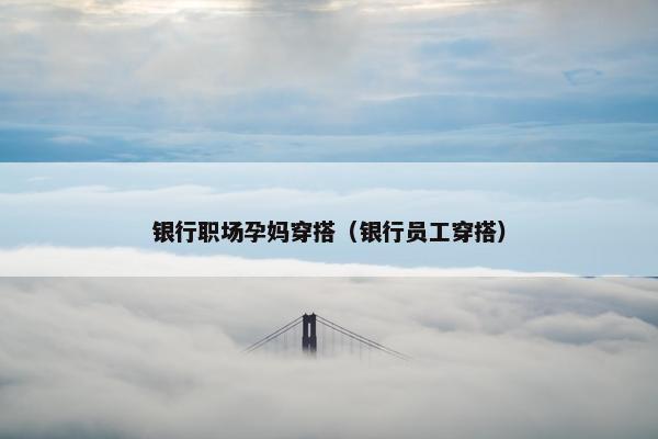 银行职场孕妈穿搭（银行员工穿搭）
