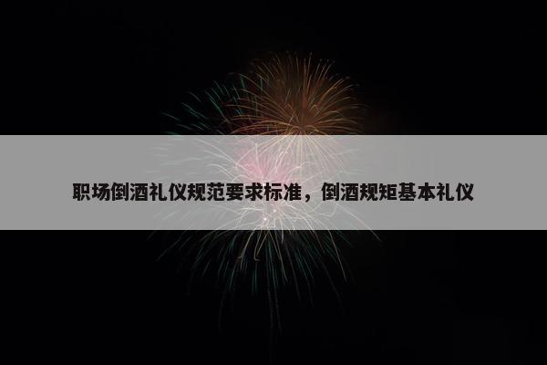 职场倒酒礼仪规范要求标准，倒酒规矩基本礼仪