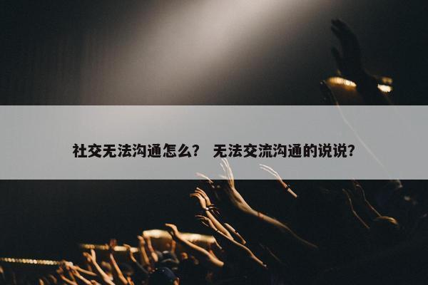 社交无法沟通怎么？ 无法交流沟通的说说？