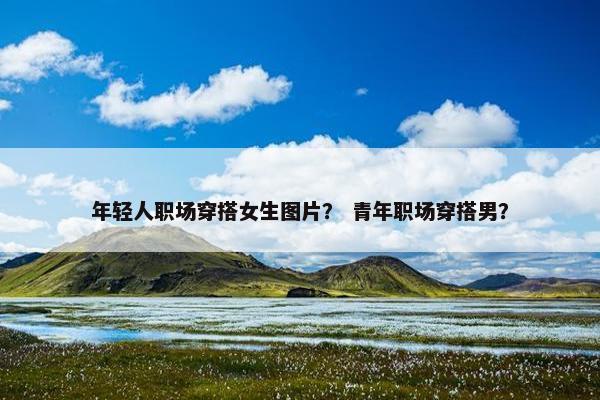 年轻人职场穿搭女生图片？ 青年职场穿搭男？