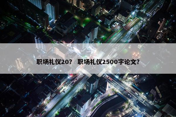 职场礼仪20？ 职场礼仪2500字论文？