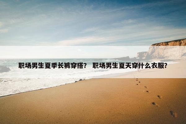职场男生夏季长裤穿搭？ 职场男生夏天穿什么衣服？