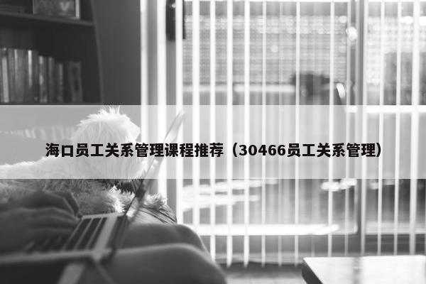 海口员工关系管理课程推荐（30466员工关系管理）