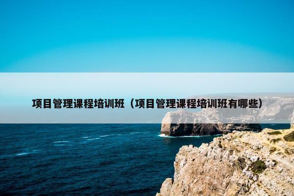 项目管理课程培训班（项目管理课程培训班有哪些）