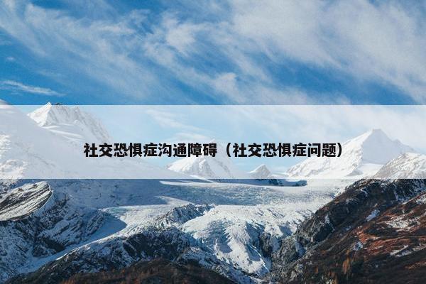 社交恐惧症沟通障碍（社交恐惧症问题）