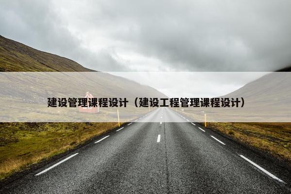 建设管理课程设计（建设工程管理课程设计）