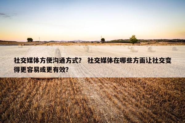 社交媒体方便沟通方式？ 社交媒体在哪些方面让社交变得更容易或更有效？