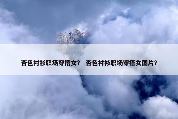 杏色衬衫职场穿搭女？ 杏色衬衫职场穿搭女图片？
