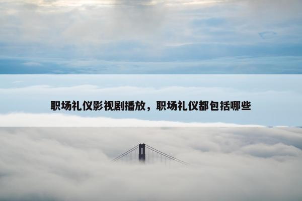 职场礼仪影视剧播放，职场礼仪都包括哪些