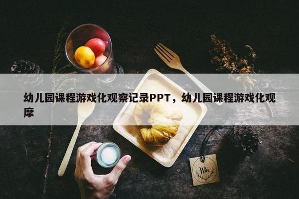 幼儿园课程游戏化观察记录PPT，幼儿园课程游戏化观摩