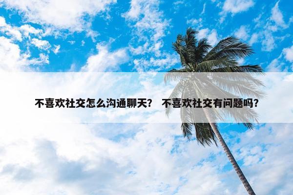 不喜欢社交怎么沟通聊天？ 不喜欢社交有问题吗？