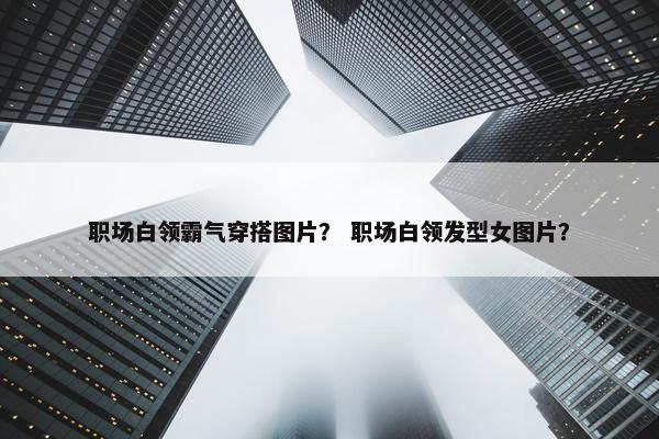 职场白领霸气穿搭图片？ 职场白领发型女图片？