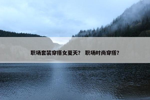 职场套装穿搭女夏天？ 职场时尚穿搭？