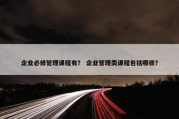 企业必修管理课程有？ 企业管理类课程包括哪些？