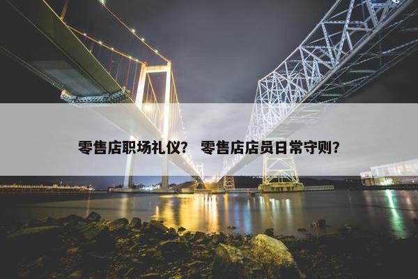 零售店职场礼仪？ 零售店店员日常守则？