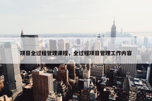 项目全过程管理课程，全过程项目管理工作内容