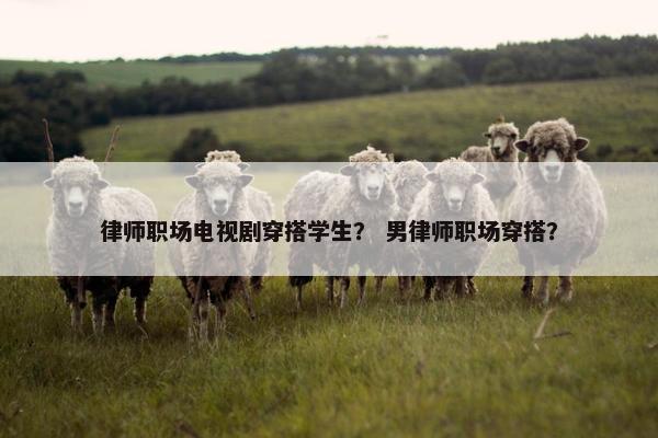 律师职场电视剧穿搭学生？ 男律师职场穿搭？