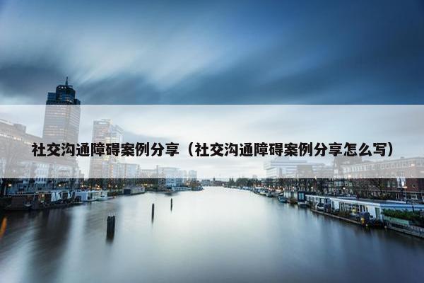 社交沟通障碍案例分享（社交沟通障碍案例分享怎么写）