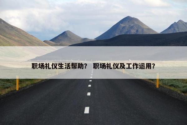 职场礼仪生活帮助？ 职场礼仪及工作运用？