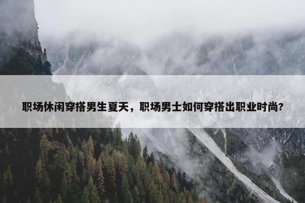 职场休闲穿搭男生夏天，职场男士如何穿搭出职业时尚?