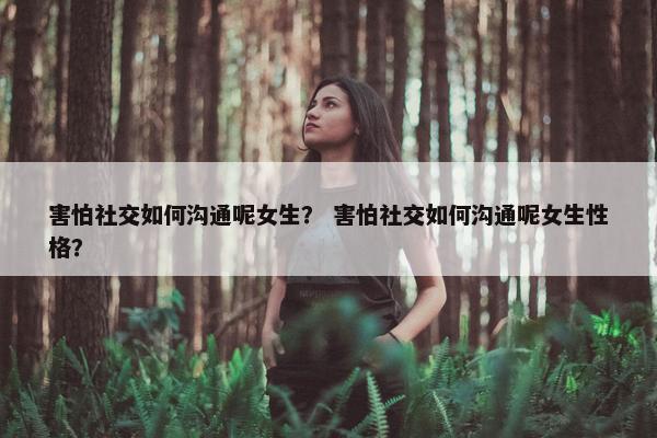 害怕社交如何沟通呢女生？ 害怕社交如何沟通呢女生性格？