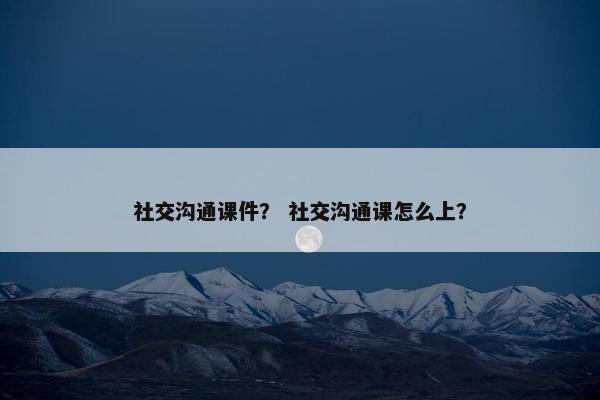 社交沟通课件？ 社交沟通课怎么上？