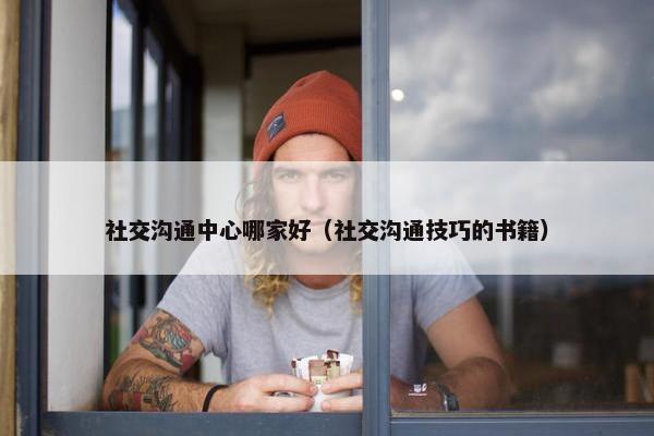社交沟通中心哪家好（社交沟通技巧的书籍）