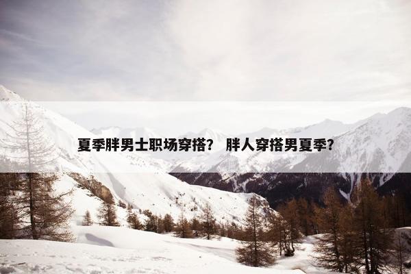 夏季胖男士职场穿搭？ 胖人穿搭男夏季？