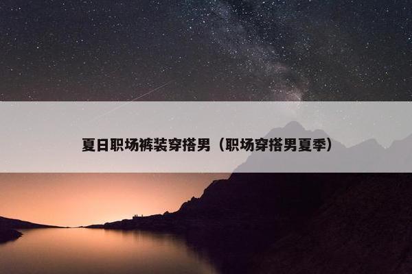 夏日职场裤装穿搭男（职场穿搭男夏季）
