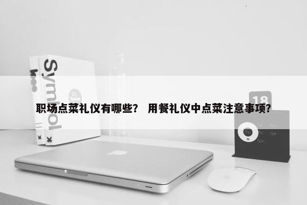 职场点菜礼仪有哪些？ 用餐礼仪中点菜注意事项？