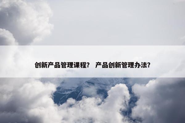 创新产品管理课程？ 产品创新管理办法？