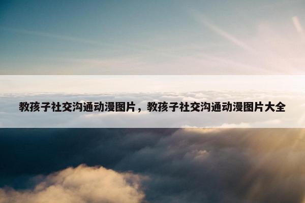 教孩子社交沟通动漫图片，教孩子社交沟通动漫图片大全