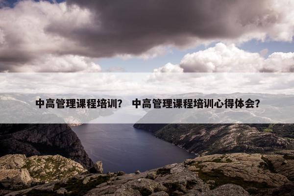 中高管理课程培训？ 中高管理课程培训心得体会？