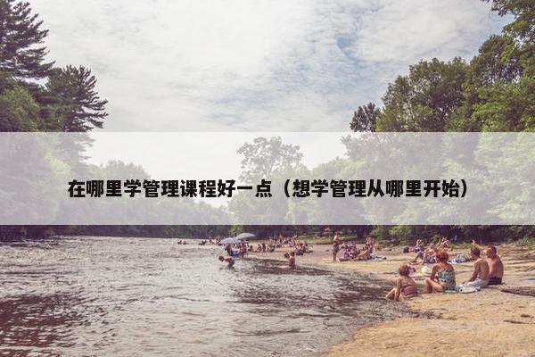 在哪里学管理课程好一点（想学管理从哪里开始）