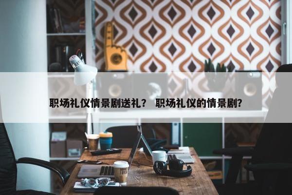 职场礼仪情景剧送礼？ 职场礼仪的情景剧？