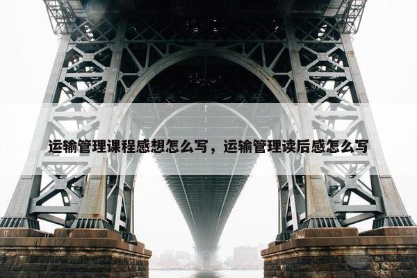 运输管理课程感想怎么写，运输管理读后感怎么写