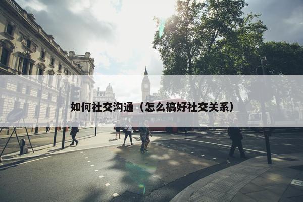 如何社交沟通（怎么搞好社交关系）