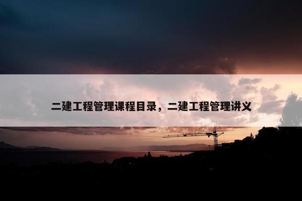 二建工程管理课程目录，二建工程管理讲义