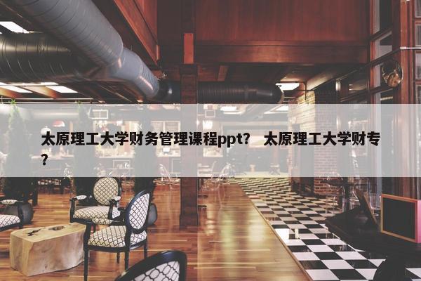 太原理工大学财务管理课程ppt？ 太原理工大学财专？