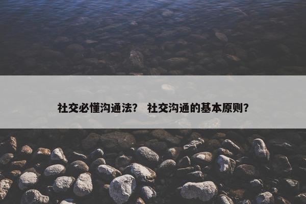 社交必懂沟通法？ 社交沟通的基本原则？
