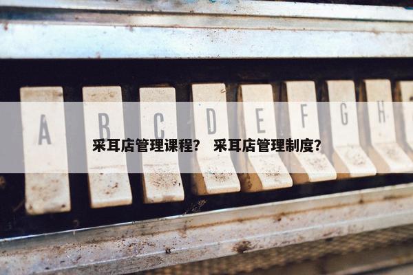 采耳店管理课程？ 采耳店管理制度？