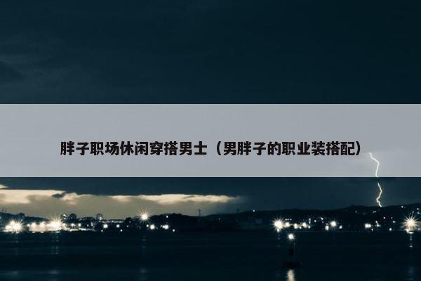 胖子职场休闲穿搭男士（男胖子的职业装搭配）