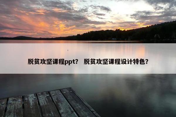 脱贫攻坚课程ppt？ 脱贫攻坚课程设计特色？