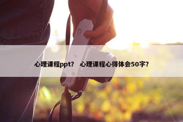 心理课程ppt？ 心理课程心得体会50字？